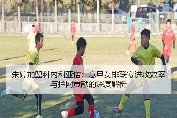 朱婷加盟科内利亚诺：意甲女排联赛进攻效率与拦网贡献的深度解析
