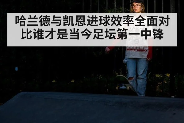 哈兰德与凯恩进球效率全面对比谁才是当今足坛第一中锋